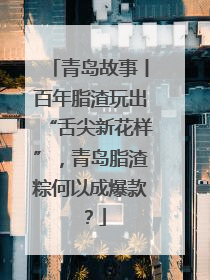 青岛故事丨百年脂渣玩出“舌尖新花样”，青岛脂渣粽何以成爆款？