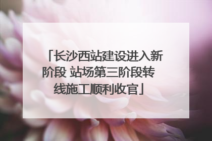 长沙西站建设进入新阶段 站场第三阶段转线施工顺利收官