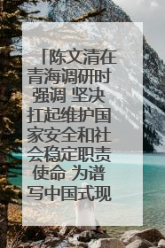 陈文清在青海调研时强调 坚决扛起维护国家安全和社会稳定职责使命 为谱写中国式现代化青海篇章贡献政法力量