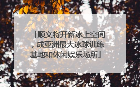 顺义将开新冰上空间，成亚洲最大冰球训练基地和休闲娱乐场所