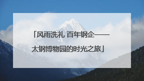 风雨洗礼 百年钢企——太钢博物园的时光之旅