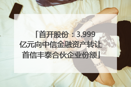 首开股份：3.999亿元向中信金融资产转让首信丰泰合伙企业份额