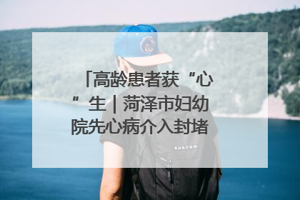 高龄患者获“心”生｜菏泽市妇幼院先心病介入封堵术实现技术突破