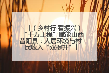 （乡村行·看振兴）“千万工程”赋能山西昔阳县：人居环境与村民收入“双提升”