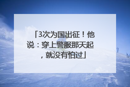3次为国出征！他说：穿上警服那天起，就没有怕过