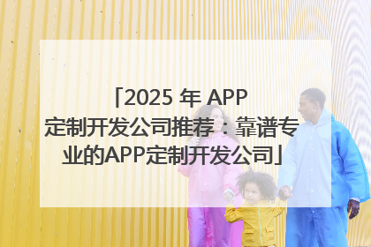 2025 年 APP 定制开发公司推荐：靠谱专业的APP定制开发公司