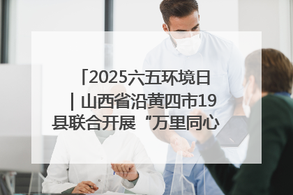 2025六五环境日｜山西省沿黄四市19县联合开展“万里同心，共护黄河”环保志愿者助力一泓清水入黄河公益活动