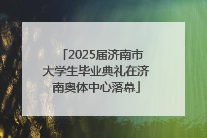 2025届济南市大学生毕业典礼在济南奥体中心落幕