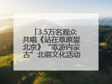 3.5万名观众共唱《站在草原望北京》“歌游内蒙古”北疆文化活动季启动