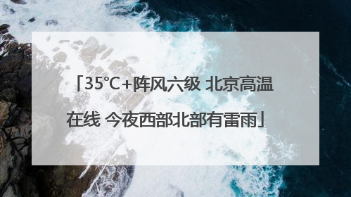 35℃+阵风六级 北京高温在线 今夜西部北部有雷雨