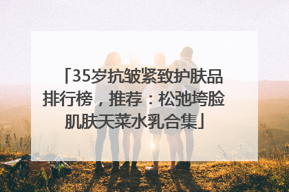 35岁抗皱紧致护肤品排行榜，推荐：松弛垮脸肌肤天菜水乳合集
