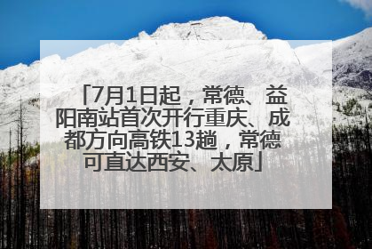 7月1日起，常德、益阳南站首次开行重庆、成都方向高铁13趟，常德可直达西安、太原