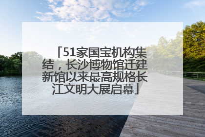 51家国宝机构集结，长沙博物馆迁建新馆以来最高规格长江文明大展启幕