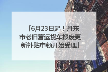 6月23日起！丹东市老旧营运货车报废更新补贴申领开始受理
